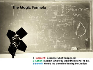 The Magic Formula




          1- Incident : Describe what Happened
          2-Action : Explain what you want the listener to do.
          3-Benefit: Relate the benefit of Taking the Action
 