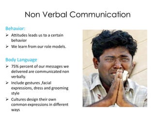 Non Verbal Communication
Behavior:
 Attitudes leads us to a certain
  behavior
 We learn from our role models.


Body Language
 75% percent of our messages we
  delivered are communicated non
  verbally.
 Include gestures ,facial
  expressions, dress and grooming
  style
 Cultures design their own
  common expressions in different
  ways
 