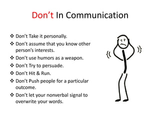Don’t In Communication

 Don’t Take it personally.
 Don’t assume that you know other
  person’s interests.
 Don’t use humors as a weapon.
 Don’t Try to persuade.
 Don’t Hit & Run.
 Don’t Push people for a particular
  outcome.
 Don’t let your nonverbal signal to
  overwrite your words.
 