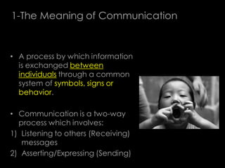 1-The Meaning of Communication



• A process by which information
  is exchanged between
  individuals through a common
  system of symbols, signs or
  behavior.

• Communication is a two-way
  process which involves:
1) Listening to others (Receiving)
   messages
2) Asserting/Expressing (Sending)
 