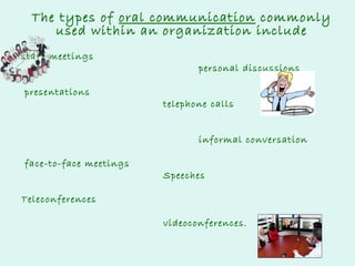 The types of oral communication commonly
used within an organization include
staff meetings
presentations

personal discussions
telephone calls
informal conversation

face-to-face meetings

Speeches

Teleconferences
videoconferences.

 