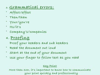 Grammatical errors:

3.

•
•
•
•
•

Affect/effect
Then/than
Your/you're
Its/it's
Company’s/companies

4.

Proofing

Proof your headers and sub headers
• Read the document out loud
• Start at the end of your document
• Use your finger to follow text as you read
Key Point
More than ever, it's important to know how to communicate
your point quickly and professionally

 