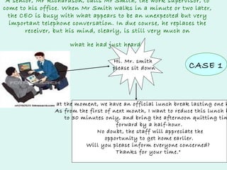 A senior, Mr Richardson, calls Mr Smith, the work supervisor, to
come to his office. When Mr Smith walks in a minute or two later,
the CEO is busy with what appears to be an unexpected but very
important telephone conversation. In due course, he replaces the
receiver, but his mind, clearly, is still very much on
what he had just heard.
Hi. Mr. smith
please sit down

CASE 1

at the moment, we have an official lunch break lasting one h
As from the first of next month, I want to reduce this lunch b
to 30 minutes only, and bring the afternoon quitting tim
forward by a half-hour.
No doubt, the staff will appreciate the
opportunity to get home earlier.
Will you please inform everyone concerned?
Thanks for your time."

 