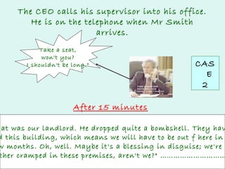 The CEO calls his supervisor into his office.
He is on the telephone when Mr Smith
arrives.
Take a seat,
won't you?
I shouldn't be long."

CAS
E
2

After 15 minutes

hat was our landlord. He dropped quite a bombshell. They hav
d this building, which means we will have to be out f here in
w months. Oh, well. Maybe it's a blessing in disguise; we're
ther cramped in these premises, aren't we?" …………………………

 