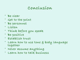 Conclusion
•
•
•
•
•
•
•
•

Be clear
Get to the point
Be personnel
Listen
Think before you speak
Be positive
Establish trust
Learn how to use tone & body language
together
• Never assume anything
• Learn how to talk business

 