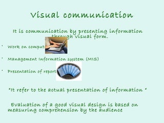 Visual communication
It is communication by presenting information
through visual form.
•

Work on computer

•

Management Information system (MIS)

•

Presentation of reports

“It refer to the actual presentation of information “
Evaluation of a good visual design is based on
measuring comprehension by the audience

 