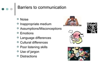 Barriers to communication
 Noise
 Inappropriate medium
 Assumptions/Misconceptions
 Emotions
 Language differences
 Cultural differences
 Poor listening skills
 Use of jargon
 Distractions
 