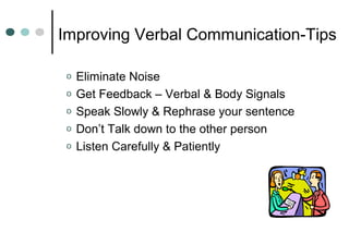 o Eliminate Noise
o Get Feedback – Verbal & Body Signals
o Speak Slowly & Rephrase your sentence
o Don’t Talk down to the other person
o Listen Carefully & Patiently
Improving Verbal Communication-Tips
 