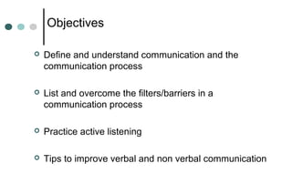 Objectives
 Define and understand communication and the
communication process
 List and overcome the filters/barriers in a
communication process
 Practice active listening
 Tips to improve verbal and non verbal communication
 