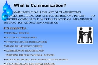 What is Communication?
COMMUNICATION IS THE ART OF TRANSMITTING
INFORMATION, IDEAS AND ATTITUDES FROM ONE PERSON TO
ANOTHER.COMMUNICATION IS THE PROCESS OF MEANINGFUL
INTERACTION AMONG HUMAN BEINGS.
ITS ESSENCES :
PERSONAL PROCESS
OCCURS BETWEEN PEOPLE
INVOLVES CHANGE IN BEHAVIOUR
MEANS TO INFLUENCE OTHERS
EXPRESSION OF THOUGHTS AND
EMOTIONS THROUGH WORDS & ACTIONS.
TOOLS FOR CONTROLLING AND MOTIVATING PEOPLE.
IT IS A SOCIAL AND EMOTIONAL PROCESS.
 