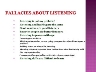  Listening is not my problem!
 Listening and hearing are the same
 Good readers are good listeners
 Smarter people are better listeners
 Listening improves with age
 Learning not to listen
 Thinking about what we are going to say rather than listening to a
speaker
 Talking when we should be listening
 Hearing what we expect to hear rather than what is actually said
 Not paying attention
( preoccupation, prejudice, self-centeredness, stero-type)
 Listening skills are difficult to learn
 