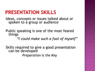 Ideas, concepts or issues talked about or
spoken to a group or audience
Public speaking is one of the most feared
things
“I could make such a fool of myself”
Skills required to give a good presentation
can be developed
Preparation is the Key
 