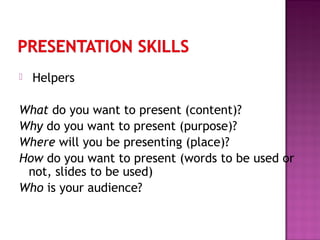  Helpers
What do you want to present (content)?
Why do you want to present (purpose)?
Where will you be presenting (place)?
How do you want to present (words to be used or
not, slides to be used)
Who is your audience?
 
