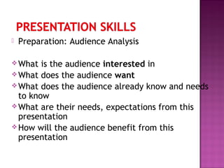  Preparation: Audience Analysis
What is the audience interested in
What does the audience want
What does the audience already know and needs
to know
What are their needs, expectations from this
presentation
How will the audience benefit from this
presentation
 