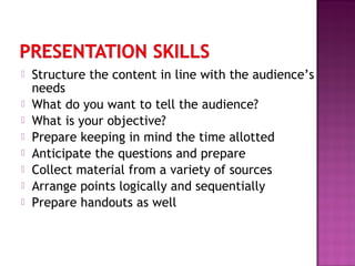  Structure the content in line with the audience’s
needs
 What do you want to tell the audience?
 What is your objective?
 Prepare keeping in mind the time allotted
 Anticipate the questions and prepare
 Collect material from a variety of sources
 Arrange points logically and sequentially
 Prepare handouts as well
 