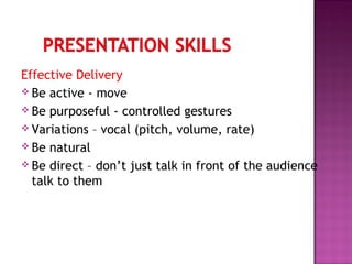 Effective Delivery
 Be active - move
 Be purposeful - controlled gestures
 Variations – vocal (pitch, volume, rate)
 Be natural
 Be direct – don’t just talk in front of the audience
talk to them
 