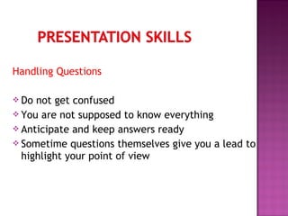 Handling Questions
 Do not get confused
 You are not supposed to know everything
 Anticipate and keep answers ready
 Sometime questions themselves give you a lead to
highlight your point of view
 