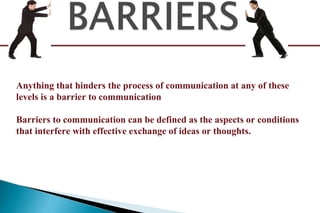 Anything that hinders the process of communication at any of these
levels is a barrier to communication
Barriers to communication can be defined as the aspects or conditions
that interfere with effective exchange of ideas or thoughts.
 