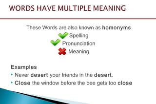 These Words are also known as homonyms
Spelling
Pronunciation
Meaning
Examples
 Never desert your friends in the desert.
 Close the window before the bee gets too close
 
