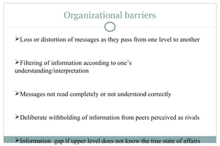 Organizational barriers
Loss or distortion of messages as they pass from one level to another
Filtering of information according to one’s
understanding/interpretation
Messages not read completely or not understood correctly
Deliberate withholding of information from peers perceived as rivals
Information gap if upper level does not know the true state of affairs
 