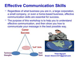 Effective Communication Skills
 Regardless of what business you are in, a large corporation,
a small company, or even a home-based business, effective
communication skills are essential for success.
 The purpose of this workshop is to help you to understand
effective communication, and then show you how to
communicate your message in the best possible way.
Thien Nguyen
Email: thiennv1211@gmail.com
 