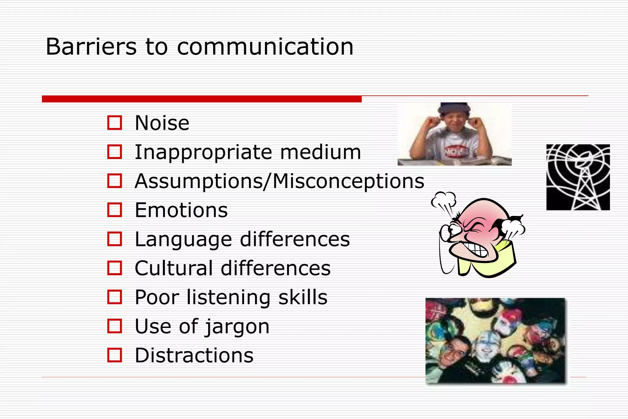 Barriers to communication
 Noise
 Inappropriate medium
 Assumptions/Misconceptions
 Emotions
 Language differences
 Cultural differences
 Poor listening skills
 Use of jargon
 Distractions
 