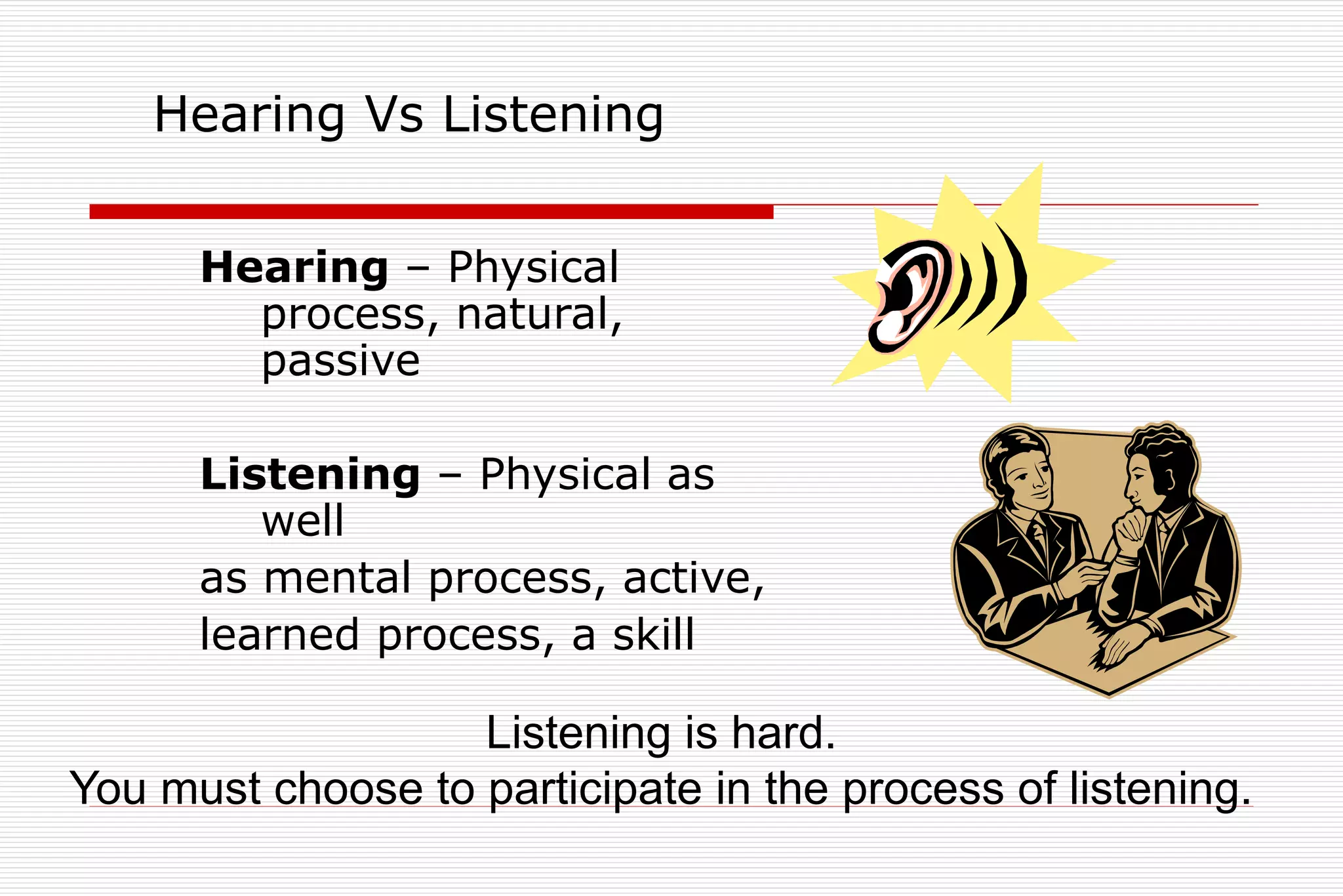 Hearing Vs Listening
Hearing – Physical
process, natural,
passive
Listening – Physical as
well
as mental process, active,
learned process, a skill
Listening is hard.
You must choose to participate in the process of listening.
 