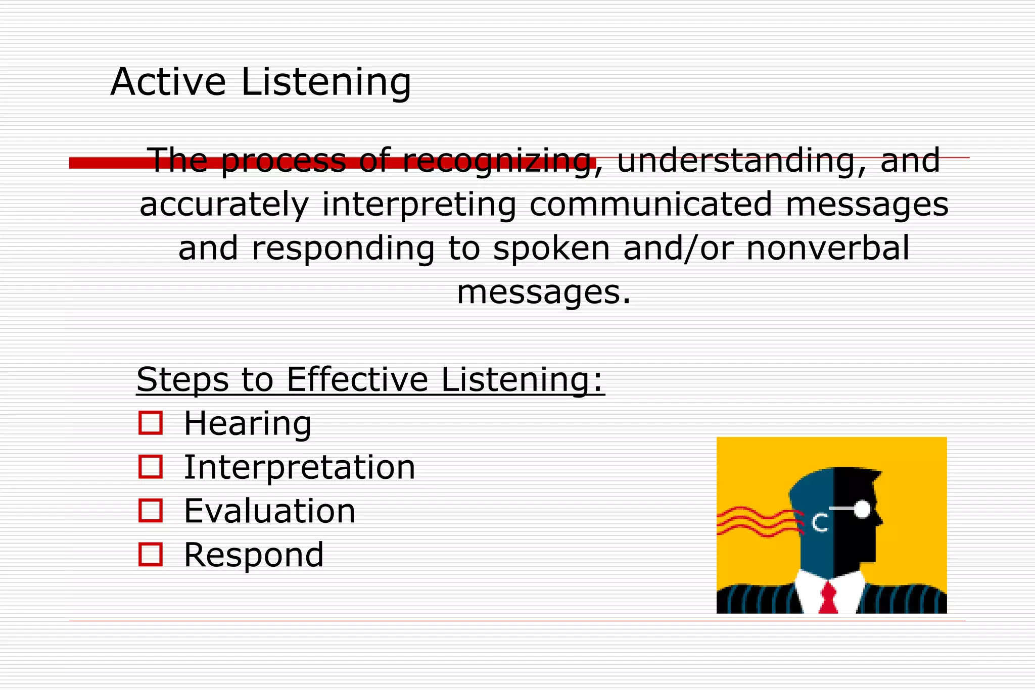 Active Listening
The process of recognizing, understanding, and
accurately interpreting communicated messages
and responding to spoken and/or nonverbal
messages.
Steps to Effective Listening:
 Hearing
 Interpretation
 Evaluation
 Respond
 