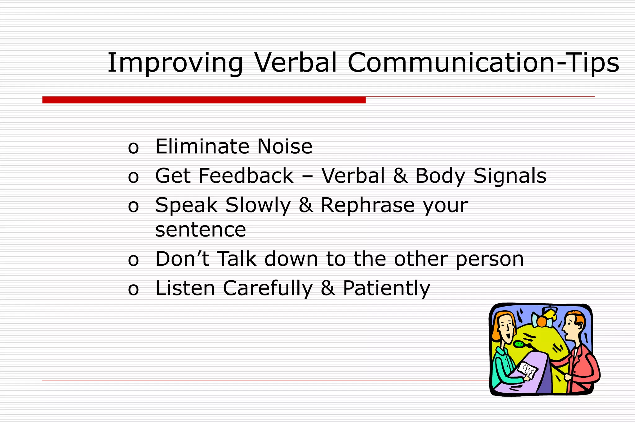 o Eliminate Noise
o Get Feedback – Verbal & Body Signals
o Speak Slowly & Rephrase your
sentence
o Don’t Talk down to the other person
o Listen Carefully & Patiently
Improving Verbal Communication-Tips
 