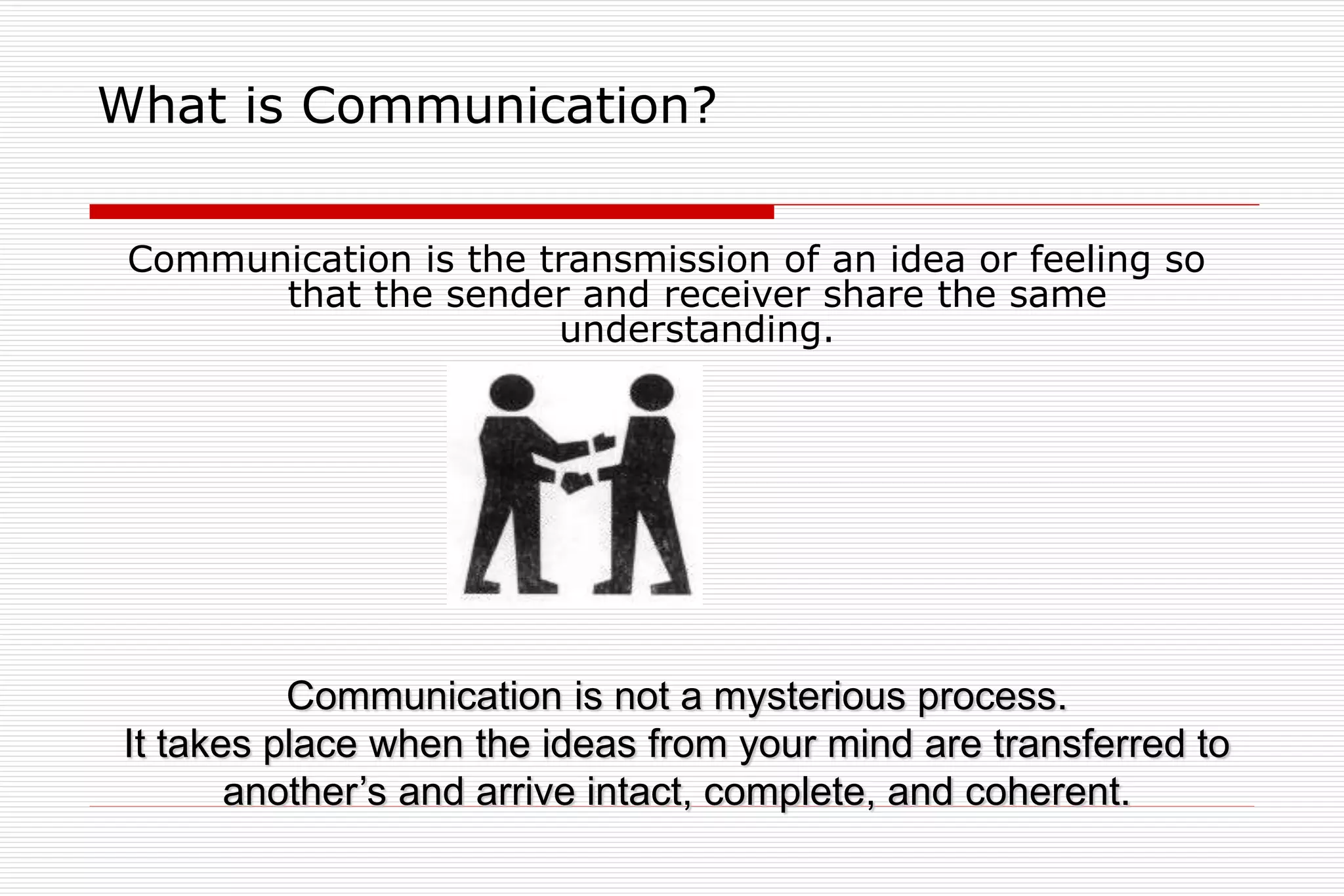 What is Communication?
Communication is the transmission of an idea or feeling so
that the sender and receiver share the same
understanding.
Communication is not a mysterious process.
It takes place when the ideas from your mind are transferred to
another’s and arrive intact, complete, and coherent.
 