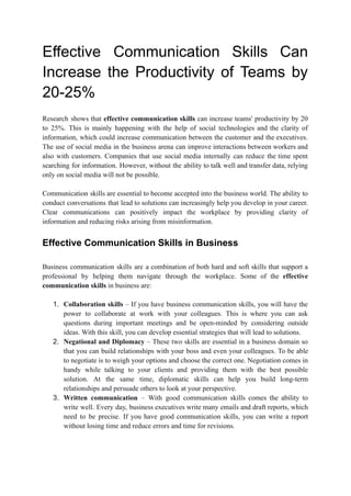 Effective Communication Skills Can
Increase the Productivity of Teams by
20-25%
Research shows that effective communication skills can increase teams' productivity by 20
to 25%. This is mainly happening with the help of social technologies and the clarity of
information, which could increase communication between the customer and the executives.
The use of social media in the business arena can improve interactions between workers and
also with customers. Companies that use social media internally can reduce the time spent
searching for information. However, without the ability to talk well and transfer data, relying
only on social media will not be possible.
Communication skills are essential to become accepted into the business world. The ability to
conduct conversations that lead to solutions can increasingly help you develop in your career.
Clear communications can positively impact the workplace by providing clarity of
information and reducing risks arising from misinformation.
Effective Communication Skills in Business
Business communication skills are a combination of both hard and soft skills that support a
professional by helping them navigate through the workplace. Some of the effective
communication skills in business are:
1. Collaboration skills – If you have business communication skills, you will have the
power to collaborate at work with your colleagues. This is where you can ask
questions during important meetings and be open-minded by considering outside
ideas. With this skill, you can develop essential strategies that will lead to solutions.
2. Negational and Diplomacy – These two skills are essential in a business domain so
that you can build relationships with your boss and even your colleagues. To be able
to negotiate is to weigh your options and choose the correct one. Negotiation comes in
handy while talking to your clients and providing them with the best possible
solution. At the same time, diplomatic skills can help you build long-term
relationships and persuade others to look at your perspective.
3. Written communication – With good communication skills comes the ability to
write well. Every day, business executives write many emails and draft reports, which
need to be precise. If you have good communication skills, you can write a report
without losing time and reduce errors and time for revisions.
 