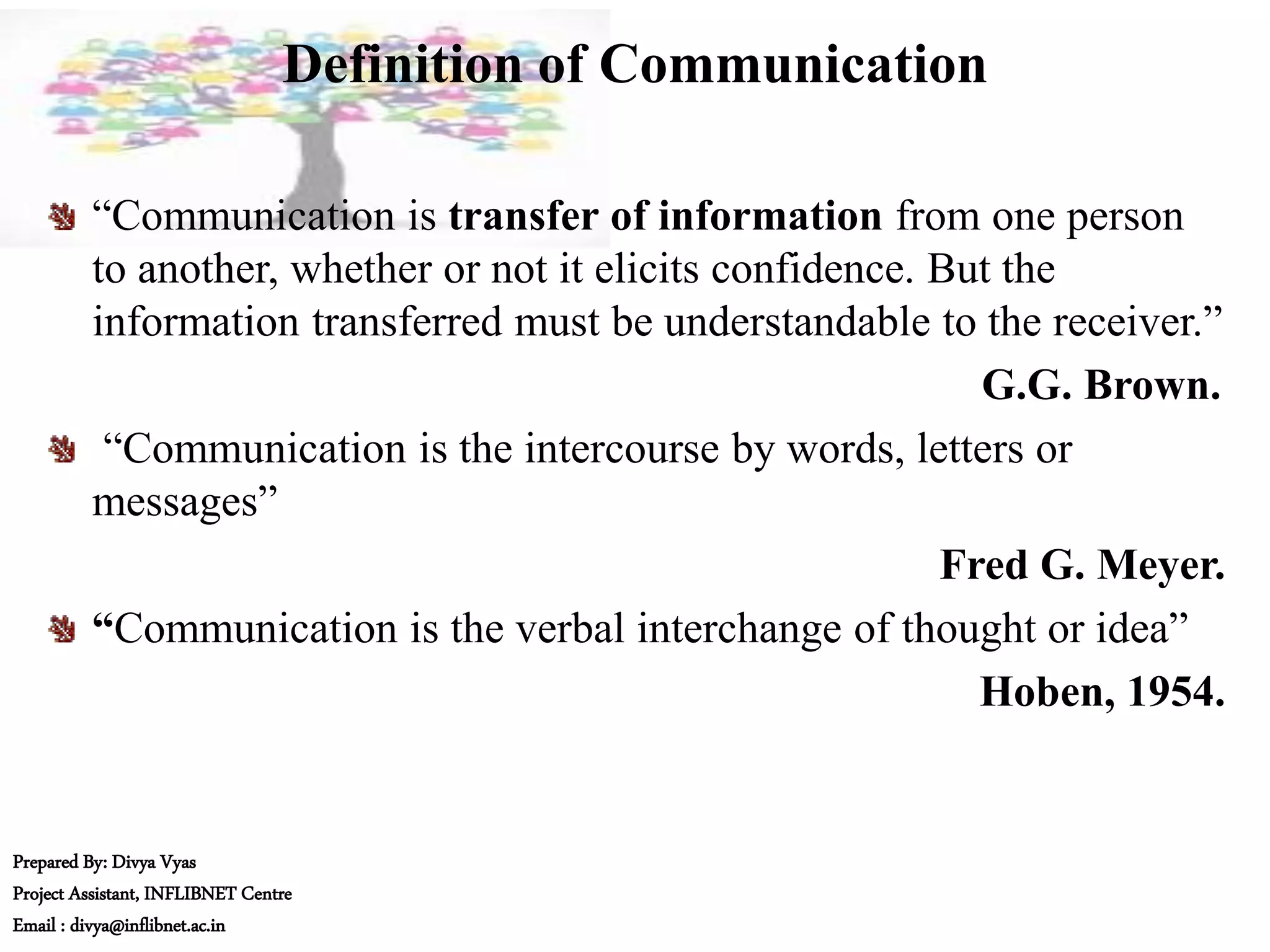 Definition of Communication
“Communication is transfer of information from one person
to another, whether or not it elicits confidence. But the
information transferred must be understandable to the receiver.”
G.G. Brown.
“Communication is the intercourse by words, letters or
messages”
Fred G. Meyer.
“Communication is the verbal interchange of thought or idea”
Hoben, 1954.
Prepared By: Divya Vyas
Project Assistant, INFLIBNET Centre
Email : divya@inflibnet.ac.in
 