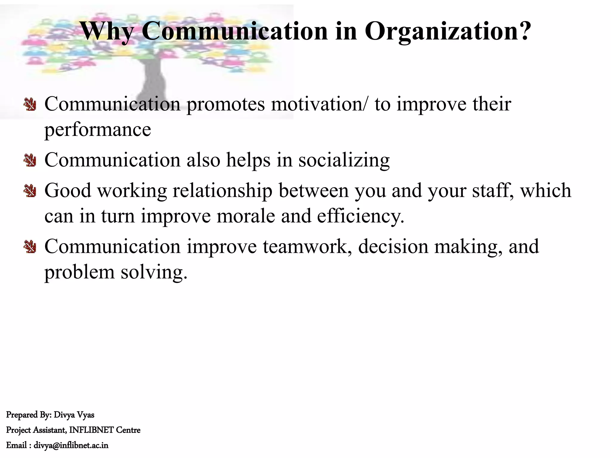 Why Communication in Organization?
Communication promotes motivation/ to improve their
performance
Communication also helps in socializing
Good working relationship between you and your staff, which
can in turn improve morale and efficiency.
Communication improve teamwork, decision making, and
problem solving.
Prepared By: Divya Vyas
Project Assistant, INFLIBNET Centre
Email : divya@inflibnet.ac.in
 