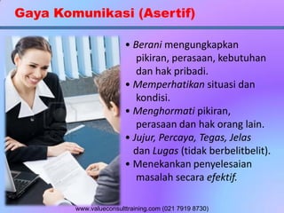 Gaya Komunikasi (Asertif)
• Berani mengungkapkan
pikiran, perasaan, kebutuhan
dan hak pribadi.
• Memperhatikan situasi dan
kondisi.
• Menghormati pikiran,
perasaan dan hak orang lain.
• Jujur, Percaya, Tegas, Jelas
dan Lugas (tidak berbelitbelit).
• Menekankan penyelesaian
masalah secara efektif.
www.valueconsulttraining.com (021 7919 8730)
 