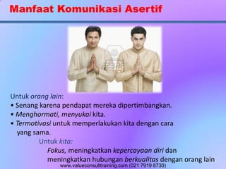 Manfaat Komunikasi Asertif
Untuk orang lain:
• Senang karena pendapat mereka dipertimbangkan.
• Menghormati, menyukai kita.
• Termotivasi untuk memperlakukan kita dengan cara
yang sama.
Untuk kita:
Fokus, meningkatkan kepercayaan diri dan
meningkatkan hubungan berkualitas dengan orang lain.
www.valueconsulttraining.com (021 7919 8730)
 
