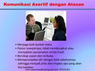 Komunikasi Asertif dengan Atasan
• Menjaga baik kontak mata.
• Postur sewajarnya, tidak membungkuk atau
menyajikan penampilan minta maaf.
• Bersikap sopan dan terbuka.
• Mempersiapkan diri dengan baik sebelumnya
sehingga menjadi jelas dan ringkas apa yang akan
kita katakan
www.valueconsulttraining.com (021 7919 8730)
 