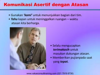 Komunikasi Asertif dengan Atasan
• Gunakan ‘kami’ untuk menunjukkan bagian dari tim.
• Tahu kapan untuk meninggalkan ruangan – waktu
atasan kita berharga.
• Selalu mengucapkan
terimakasih untuk
masukan dukungan atasan.
• Memberikan pujianpada saat
yang tepat.
www.valueconsulttraining.com (021 7919 8730)
 