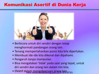 Komunikasi Asertif di Dunia Kerja
• Berbicara untuk diri sendiri dengan tetap
menghormati pandangan orang lain.
• Tenang mempertahankan posisi kita bila diperlukan.
• Membuat ide-ide kita dikenal dan dipahami.
• Pengaruh tanpa manipulasi.
• Bisa mengatakan ‘tidak’ pada saat yang tepat, untuk
diri sendiri dan orang lain dalam tim kita.
• Efektif dalam mengobservasi orang lain.www.valueconsulttraining.com (021 7919 8730)
 