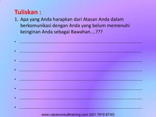 Tuliskan :
1. Apa yang Anda harapkan dari Atasan Anda dalam
berkomunikasi dengan Anda yang belum memenuhi
keinginan Anda sebagai Bawahan....???
• ..............................................................................................................................
• ..............................................................................................................................
• ..............................................................................................................................
• ..............................................................................................................................
• ..............................................................................................................................
• ..............................................................................................................................
• ..............................................................................................................................
• ..............................................................................................................................
www.valueconsulttraining.com (021 7919 8730)
 