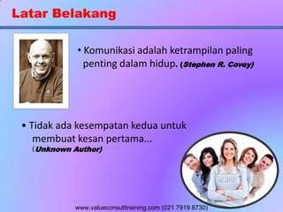 Latar Belakang
• Komunikasi adalah ketrampilan paling
penting dalam hidup. (Stephen R. Covey)
• Tidak ada kesempatan kedua untuk
membuat kesan pertama...
(Unknown Author)
www.valueconsulttraining.com (021 7919 8730)
 