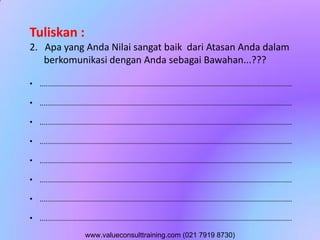Tuliskan :
2. Apa yang Anda Nilai sangat baik dari Atasan Anda dalam
berkomunikasi dengan Anda sebagai Bawahan...???
• ..............................................................................................................................
• ..............................................................................................................................
• ..............................................................................................................................
• ..............................................................................................................................
• ..............................................................................................................................
• ..............................................................................................................................
• ..............................................................................................................................
• ..............................................................................................................................
www.valueconsulttraining.com (021 7919 8730)
 