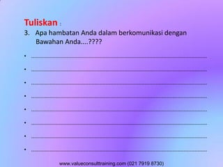 Tuliskan :
3. Apa hambatan Anda dalam berkomunikasi dengan
Bawahan Anda....????
• ..............................................................................................................................
• ..............................................................................................................................
• ..............................................................................................................................
• ..............................................................................................................................
• ..............................................................................................................................
• ..............................................................................................................................
• ..............................................................................................................................
• ..............................................................................................................................
www.valueconsulttraining.com (021 7919 8730)
 