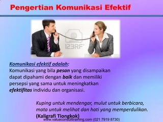 Pengertian Komunikasi Efektif
Komunikasi efektif adalah:
Komunikasi yang bila pesan yang disampaikan
dapat dipahami dengan baik dan memiliki
persepsi yang sama untuk meningkatkan
efektifitas individu dan organisasi.
Kuping untuk mendengar, mulut untuk berbicara,
mata untuk melihat dan hati yang memperdulikan.
(Kaligrafi Tiongkok)
www.valueconsulttraining.com (021 7919 8730)
 