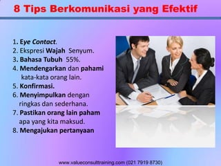 8 Tips Berkomunikasi yang Efektif
1. Eye Contact.
2. Ekspresi Wajah Senyum.
3. Bahasa Tubuh 55%.
4. Mendengarkan dan pahami
kata-kata orang lain.
5. Konfirmasi.
6. Menyimpulkan dengan
ringkas dan sederhana.
7. Pastikan orang lain paham
apa yang kita maksud.
8. Mengajukan pertanyaan
www.valueconsulttraining.com (021 7919 8730)
 
