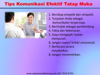 Tips Komunikasi Efektif Tatap Muka
1. Bersikap empatik dan simpatik.
2. Tunjukan Anda sebagai
komunikator terpercaya.
3. Bertindak sebagai pembimbing.
4. Fakta dan kebenaran.
5. Gaya mengajak/ bukan
menyuruh.
6. Jangan super/ kritik/ emosional.
7. Berbicara secara
meyakinkan.
8. Jangan meremehkan.
www.valueconsulttraining.com (021 7919 8730)
 