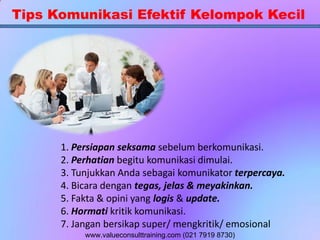 Tips Komunikasi Efektif Kelompok Kecil
1. Persiapan seksama sebelum berkomunikasi.
2. Perhatian begitu komunikasi dimulai.
3. Tunjukkan Anda sebagai komunikator terpercaya.
4. Bicara dengan tegas, jelas & meyakinkan.
5. Fakta & opini yang logis & update.
6. Hormati kritik komunikasi.
7. Jangan bersikap super/ mengkritik/ emosional
www.valueconsulttraining.com (021 7919 8730)
 