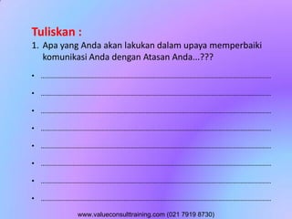 Tuliskan :
1. Apa yang Anda akan lakukan dalam upaya memperbaiki
komunikasi Anda dengan Atasan Anda...???
• ..............................................................................................................................
• ..............................................................................................................................
• ..............................................................................................................................
• ..............................................................................................................................
• ..............................................................................................................................
• ..............................................................................................................................
• ..............................................................................................................................
• ..............................................................................................................................
www.valueconsulttraining.com (021 7919 8730)
 