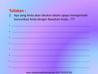 Tuliskan :
2. Apa yang Anda akan lakukan dalam upaya memperbaiki
komunikasi Anda dengan Bawahan Anda...???
• ..............................................................................................................................
• ..............................................................................................................................
• ..............................................................................................................................
• ..............................................................................................................................
• ..............................................................................................................................
• ..............................................................................................................................
• ..............................................................................................................................
• ..............................................................................................................................
www.valueconsulttraining.com (021 7919 8730)
 