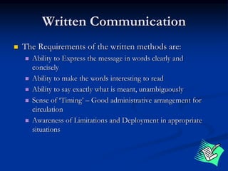Written Communication
 The Requirements of the written methods are:
 Ability to Express the message in words clearly and
concisely
 Ability to make the words interesting to read
 Ability to say exactly what is meant, unambiguously
 Sense of ‘Timing’ – Good administrative arrangement for
circulation
 Awareness of Limitations and Deployment in appropriate
situations
 