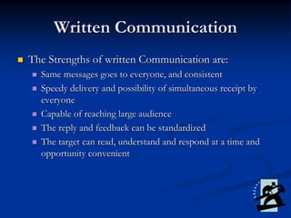 Written Communication
 The Strengths of written Communication are:
 Same messages goes to everyone, and consistent
 Speedy delivery and possibility of simultaneous receipt by
everyone
 Capable of reaching large audience
 The reply and feedback can be standardized
 The target can read, understand and respond at a time and
opportunity convenient
 